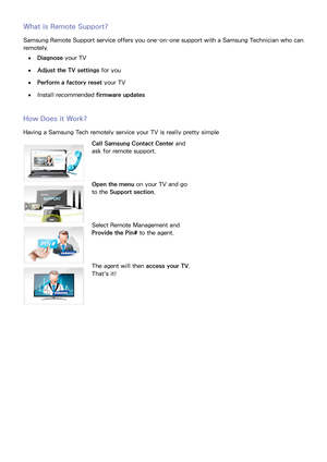 Page 144136137
What is Remote Support?
Samsung Remote Support service offers you one-on-one support with a Samsung Technician who can 
remotely.
 
●Diagnose your TV
 
●Adjust the TV settings  for you
 
●Perform a factory reset  your TV
 
●Install recommended firmware updates
How Does it Work?
Having a Samsung Tech remotely service your TV is really pretty simple
Call Samsung Contact Center  and 
ask for remote support.
Open the menu  on your TV and go 
to the Support section .
Select Remote Management and...